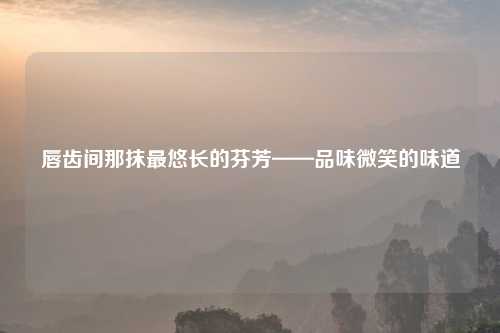 唇齿间那抹最悠长的芬芳——品味微笑的味道
