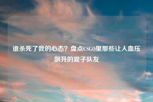 谁杀死了我的心态？盘点CSGO里那些让人血压飙升的混子队友