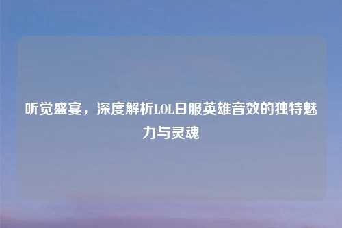 听觉盛宴，深度解析LOL日服英雄音效的独特魅力与灵魂