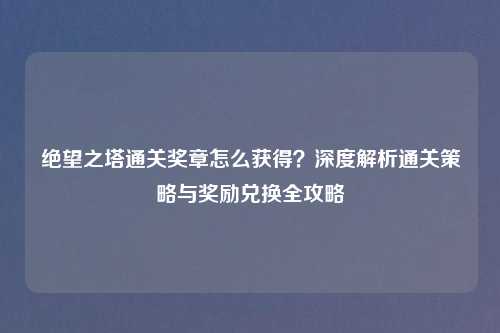 绝望之塔通关奖章怎么获得？深度解析通关策略与奖励兑换全攻略