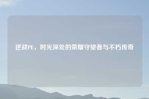 逆战PE，时光深处的荣耀守望者与不朽传奇