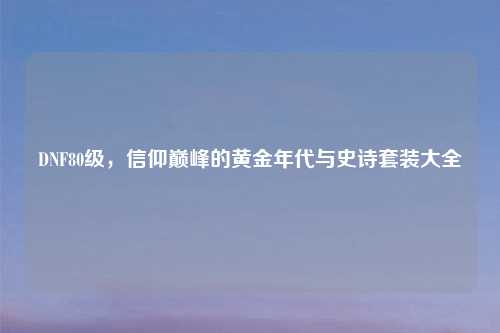 DNF80级，信仰巅峰的黄金年代与史诗套装大全
