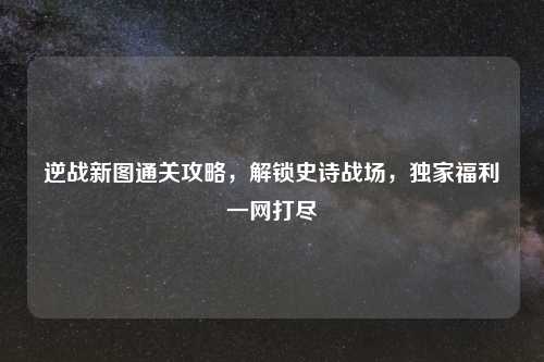 逆战新图通关攻略，解锁史诗战场，独家福利一网打尽