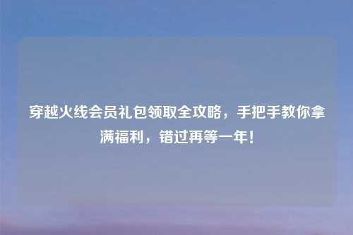 穿越火线会员礼包领取全攻略，手把手教你拿满福利，错过再等一年！