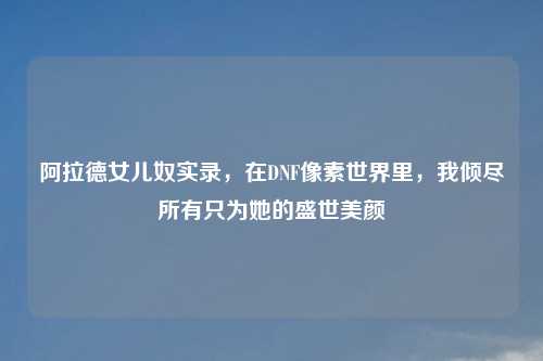 阿拉德女儿奴实录，在DNF像素世界里，我倾尽所有只为她的盛世美颜