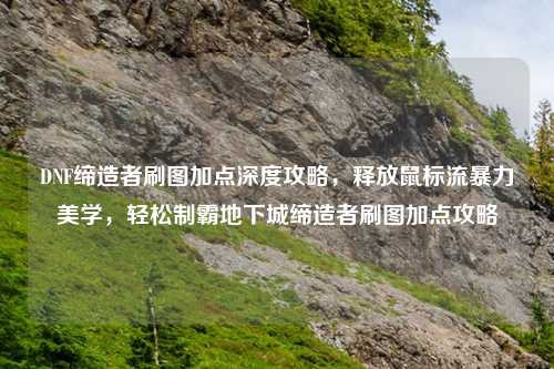 DNF缔造者刷图加点深度攻略，释放鼠标流暴力美学，轻松制霸地下城缔造者刷图加点攻略