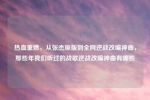 热血重燃，从张杰原版到全网逆战改编神曲，那些年我们听过的战歌逆战改编神曲有哪些