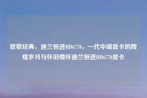 致敬经典，迪兰恒进HD6770，一代中端显卡的辉煌岁月与怀旧情怀迪兰恒进HD6770显卡