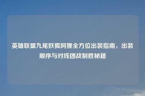英雄联盟九尾妖狐阿狸全方位出装指南，出装顺序与对线团战制胜秘籍