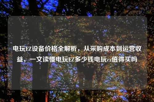 电玩EZ设备价格全解析，从采购成本到运营收益，一文读懂电玩EZ多少钱电玩ez值得买吗