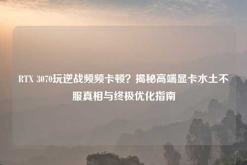 RTX 3070玩逆战频频卡顿？揭秘高端显卡水土不服真相与终极优化指南