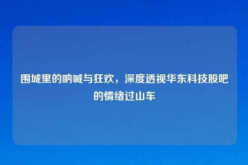 围城里的呐喊与狂欢，深度透视华东科技股吧的情绪过山车