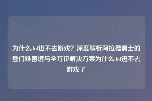 为什么dnf进不去游戏？深度解析阿拉德勇士的登门难困境与全方位解决方案为什么dnf进不去游戏了