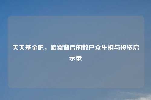 天天基金吧，喧嚣背后的散户众生相与投资启示录