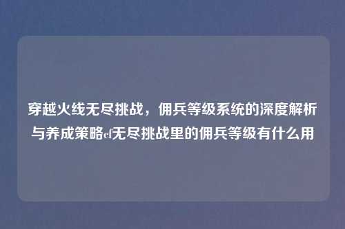 穿越火线无尽挑战，佣兵等级系统的深度解析与养成策略cf无尽挑战里的佣兵等级有什么用