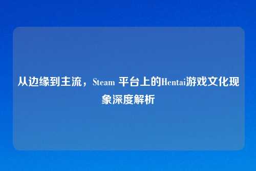 从边缘到主流，Steam 平台上的Hentai游戏文化现象深度解析