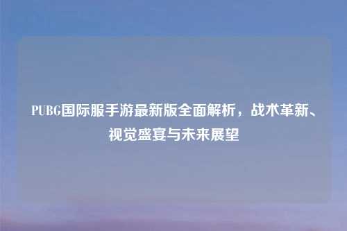 PUBG国际服手游最新版全面解析，战术革新、视觉盛宴与未来展望