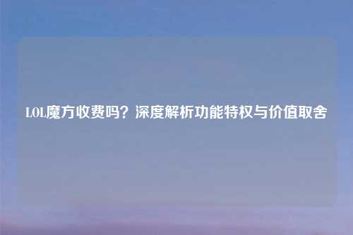LOL魔方收费吗？深度解析功能特权与价值取舍
