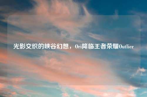 光影交织的峡谷幻想，Ori降临王者荣耀Outlier