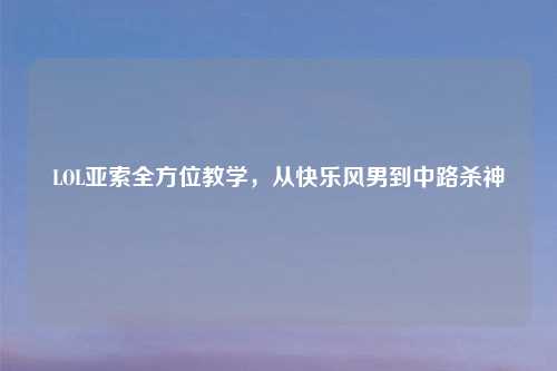 LOL亚索全方位教学，从快乐风男到中路杀神