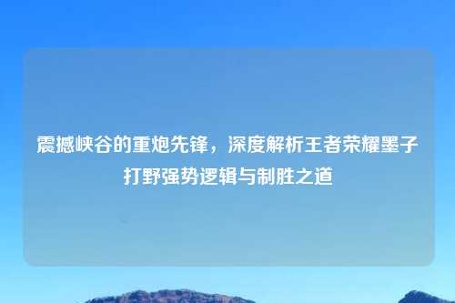 震撼峡谷的重炮先锋，深度解析王者荣耀墨子打野强势逻辑与制胜之道