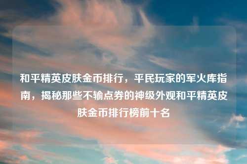和平精英皮肤金币排行，平民玩家的军火库指南，揭秘那些不输点券的神级外观和平精英皮肤金币排行榜前十名