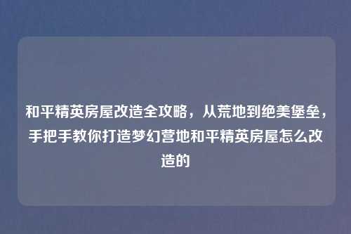 和平精英房屋改造全攻略，从荒地到绝美堡垒，手把手教你打造梦幻营地和平精英房屋怎么改造的