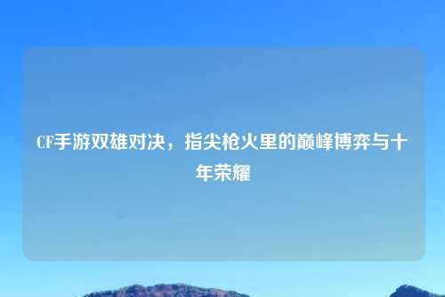 CF手游双雄对决，指尖枪火里的巅峰博弈与十年荣耀