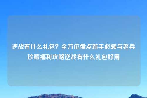 逆战有什么礼包？全方位盘点新手必领与老兵珍藏福利攻略逆战有什么礼包好用