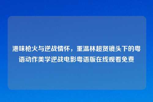 港味枪火与逆战情怀，重温林超贤镜头下的粤语动作美学逆战电影粤语版在线观看免费