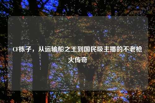 CF栋子，从运输船之王到国民级主播的不老枪火传奇