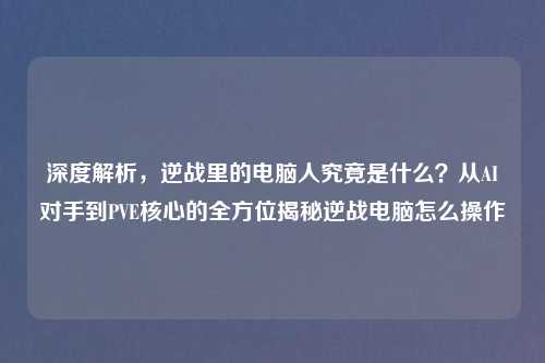 深度解析，逆战里的电脑人究竟是什么？从AI对手到PVE核心的全方位揭秘逆战电脑怎么操作