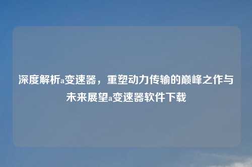 深度解析a变速器，重塑动力传输的巅峰之作与未来展望a变速器软件下载