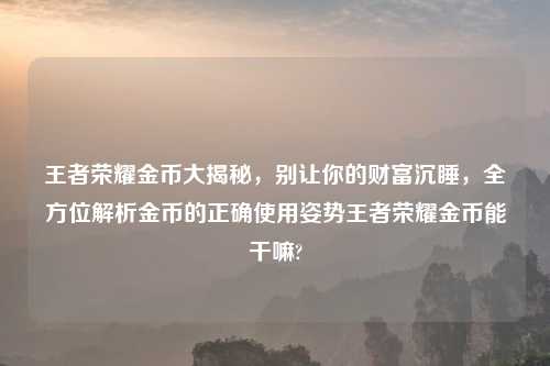 王者荣耀金币大揭秘，别让你的财富沉睡，全方位解析金币的正确使用姿势王者荣耀金币能干嘛?