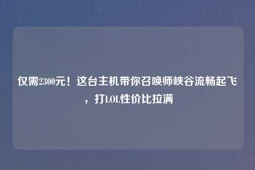 仅需2300元！这台主机带你召唤师峡谷流畅起飞，打LOL性价比拉满
