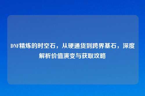 DNF精炼的时空石,从硬通货到跨界基石,深度解析价值演变与获取攻略
