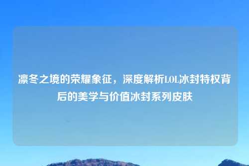 凛冬之境的荣耀象征，深度解析LOL冰封特权背后的美学与价值冰封系列皮肤