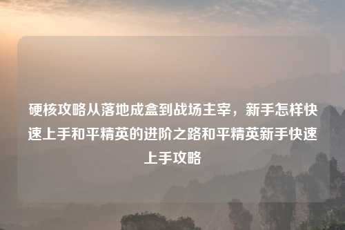 硬核攻略从落地成盒到战场主宰，新手怎样快速上手和平精英的进阶之路和平精英新手快速上手攻略
