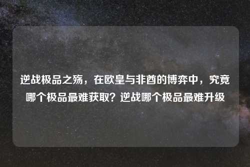 逆战极品之殇，在欧皇与非酋的博弈中，究竟哪个极品最难获取？逆战哪个极品最难升级