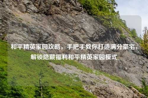 和平精英家园攻略，手把手教你打造满分豪宅，解锁隐藏福利和平精英家园模式