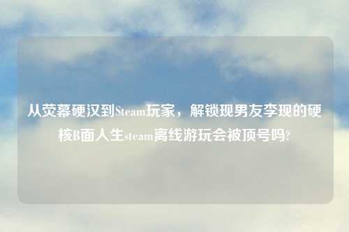 从荧幕硬汉到Steam玩家，解锁现男友李现的硬核B面人生steam离线游玩会被顶号吗?
