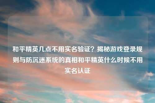 和平精英几点不用实名验证？揭秘游戏登录规则与防沉迷系统的真相和平精英什么时候不用实名认证
