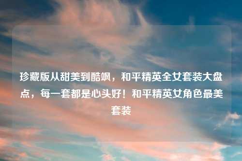 珍藏版从甜美到酷飒，和平精英全女套装大盘点，每一套都是心头好！和平精英女角色最美套装