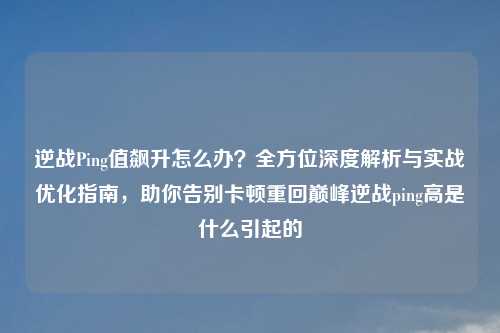 逆战Ping值飙升怎么办？全方位深度解析与实战优化指南，助你告别卡顿重回巅峰逆战ping高是什么引起的