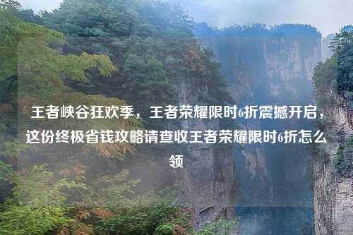 王者峡谷狂欢季，王者荣耀限时6折震撼开启，这份终极省钱攻略请查收王者荣耀限时6折怎么领