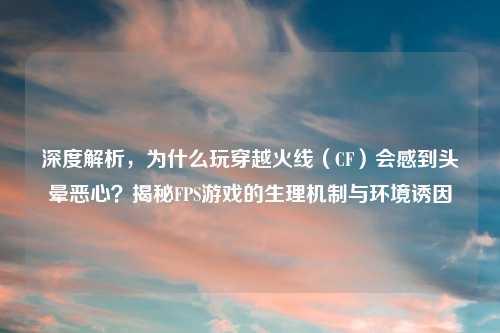 深度解析，为什么玩穿越火线（CF）会感到头晕恶心？揭秘FPS游戏的生理机制与环境诱因