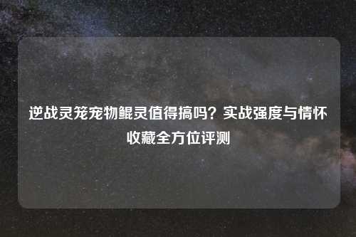 逆战灵笼宠物鲲灵值得搞吗？实战强度与情怀收藏全方位评测