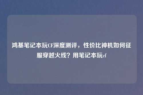 鸿基笔记本玩CF深度测评，性价比神机如何征服穿越火线？用笔记本玩cf