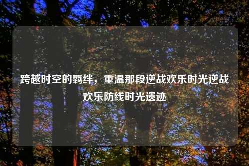 跨越时空的羁绊，重温那段逆战欢乐时光逆战欢乐防线时光遗迹