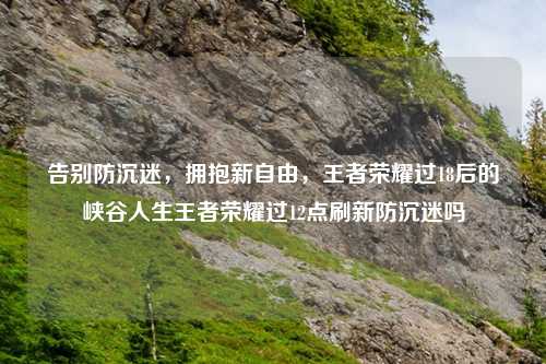 告别防沉迷，拥抱新自由，王者荣耀过18后的峡谷人生王者荣耀过12点刷新防沉迷吗